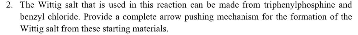 2. The Wittig salt that is used in this reaction can be made from triphenylphosphine and
benzyl chloride. Provide a complete arrow pushing mechanism for the formation of the
Wittig salt from these starting materials.