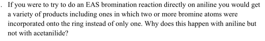 . If you were to try to do an EAS bromination reaction directly on aniline you would get
a variety of products including ones in which two or more bromine atoms were
incorporated onto the ring instead of only one. Why does this happen with aniline but
not with acetanilide?