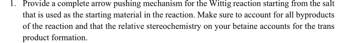 1. Provide a complete arrow pushing mechanism for the Wittig reaction starting from the salt
that is used as the starting material in the reaction. Make sure to account for all byproducts
of the reaction and that the relative stereochemistry on your betaine accounts for the trans
product formation.