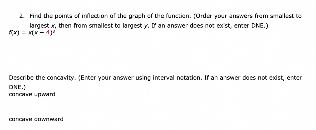 2. Find the points of inflection of the graph of the function. (Order your answers from smallest to
largest x, then from smallest to largest y. If an answer does not exist, enter DNE.)
f(x) = x(x – 4)3
Describe the concavity. (Enter your answer using interval notation. If an answer does not exist, enter
DNE.)
concave upward
concave downward
