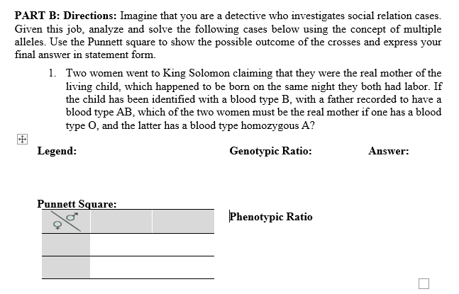 PART B: Directions: Imagine that you are a detective who investigates social relation cases.
Given this job, analyze and solve the following cases below using the concept of multiple
alleles. Use the Punnett square to show the possible outcome of the crosses and express your
final answer in statement form.
1. Two women went to King Solomon claiming that they were the real mother of the
living child, which happened to be born on the same night they both had labor. If
the child has been identified with a blood type B, with a father recorded to have a
blood type AB, which of the two women must be the real mother if one has a blood
type O, and the latter has a blood type homozygous A?
Legend:
Genotypic Ratio:
Answer:
Punnett Square:
Phenotypic Ratio
