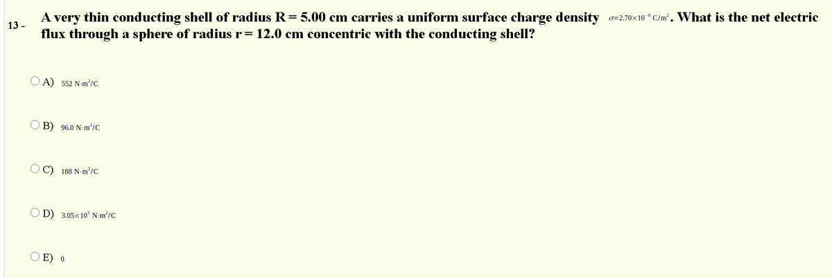 A
very
thin conducting shell of radius R= 5.00 cm carries a uniform surface charge density 0=2.70×10" C/m². What is the net electric
13 -
flux through a sphere of radius r=
12.0 cm concentric with the conducting shell?
O A) 552 N-m²/C
O B) 96.0 N-m²/C
188 N-m?/C
O D) 3.05x1o³ N-m²/C
E) o
