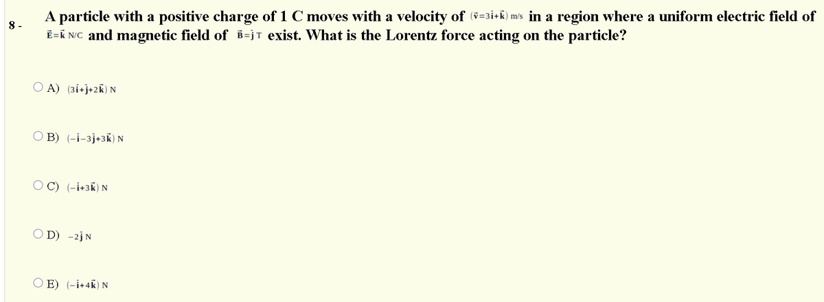 A particle with a positive charge of 1 C moves with a velocity of (v=3i+K) m/s in a region where a uniform electric field of
Ē=K NC and magnetic field of B=jT exist. What is the Lorentz force acting on the particle?
8 -
A) (3i+j+2k) N
B) (-i-3j+3k) N
C) (-i+3k) N
O D) -2jN
E) (-i+4k) N
