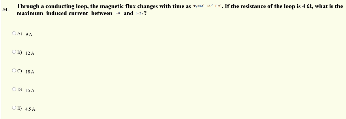 Through a conducting loop, the magnetic flux changes with time as *:=6t- 181 Tm’. If the resistance of the loop is 4 2, what is the
34 -
maximum induced current between t=0 and t=2 s ?
O A) 9 A
B) 12 A
O C) 18 A
D) 15 A
E) 4.5 A
