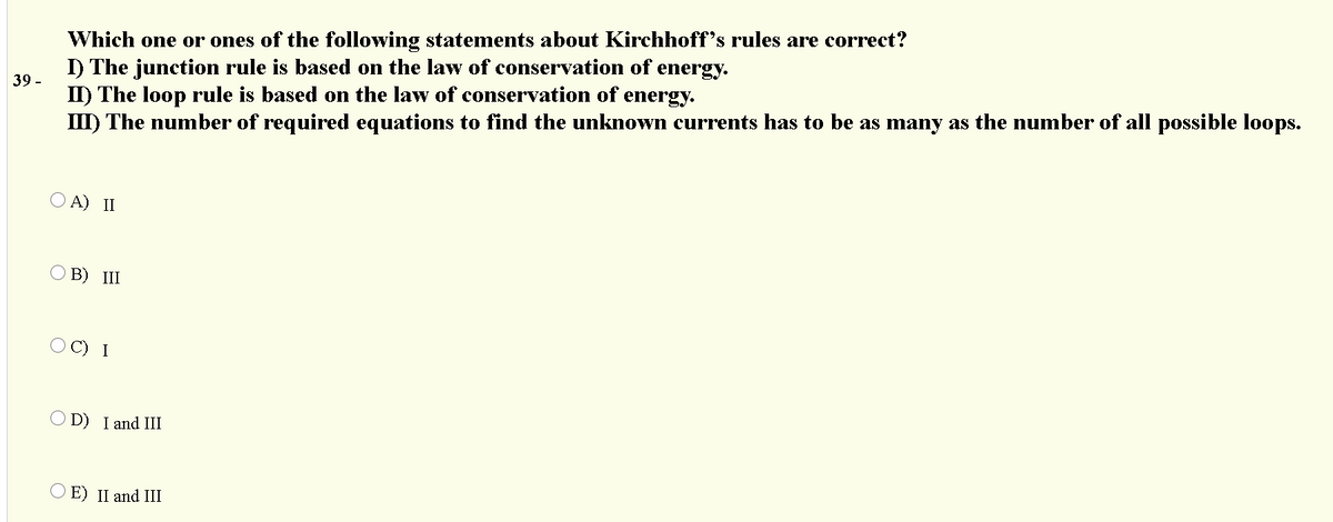 Which one or ones of the following statements about Kirchhoff's rules are correct?
I) The junction rule is based on the law of conservation of energy.
II) The loop rule is based on the law of conservation of
III) The number of required equations to find the unknown currents has to be as many as the number of all possible loops.
39 -
energy.
O A) II
В) III
I
O D) I and III
O E) II and III
