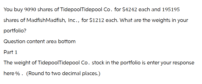 You buy 9090 shares of TidepoolTidepool Co. for $4242 each and 195195
shares of MadfishMadfish, Inc., for $1212 each. What are the weights in your
portfolio?
Question content area bottom
Part 1
The weight of TidepoolTidepool Co. stock in the portfolio is enter your response
here %. (Round to two decimal places.)