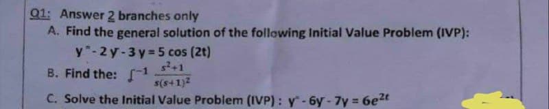 Q1: Answer 2 branches only
A. Find the general solution of the following Initial Value Problem (IVP):
y-2y-3y=5 cos (2t)
s²+1
B. Find the: -¹
s(s+1)²
C. Solve the Initial Value Problem (IVP): y-6y-7y = 6e²t