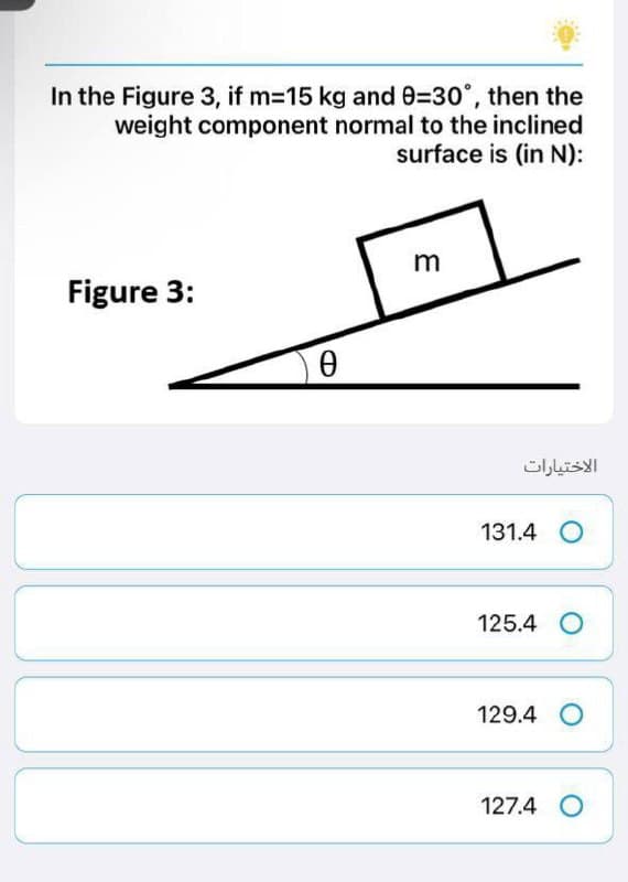 In the Figure 3, if m=15 kg and 9=30°, then the
weight component normal to the inclined
surface is (in N):
m
Figure 3:
Ꮎ
ㅓ
الاختيارات
131.4 O
125.4 O
129.4 O
127.4 O