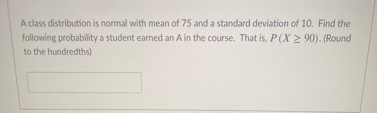 A class distribution is normal with mean of 75 and a standard deviation of 10. Find the
following probability a student earned an A in the course. That is, P (X > 90). (Round
to the hundredths)
