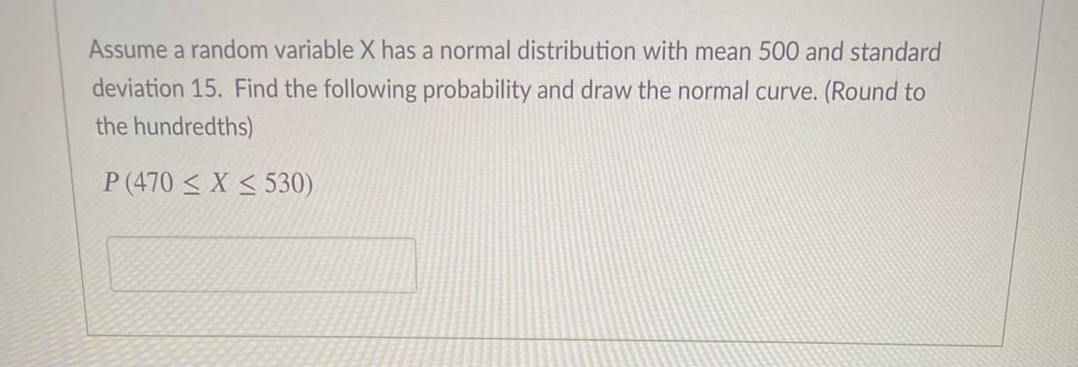 Assume a random variable X has a normal distribution with mean 500 and standard
deviation 15. Find the following probability and draw the normal curve. (Round to
the hundredths)
P (470 < X < 530)
