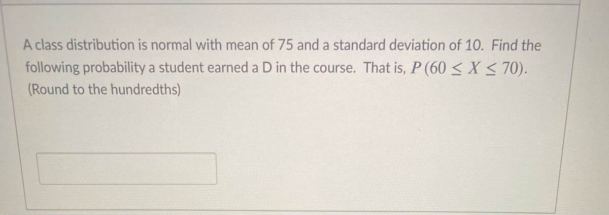 A class distribution is normal with mean of 75 and a standard deviation of 10. Find the
following probability a student earned a D in the course. That is, P (60 < X < 70).
(Round to the hundredths)
