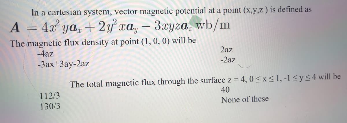 In a cartesian system, vector magnetic potential at a point (x,y,z ) is defined as
A
4.x ya, + 2y xa, – 3xyza, wb/m
-
The magnetic flux density at point (1, 0, 0) will be
2az
-4az
-2az
-3ax+3ay-2az
The total magnetic flux through the surface z = 4, 0< x< 1, -1 <y<4 will be
40
112/3
None of these
130/3
