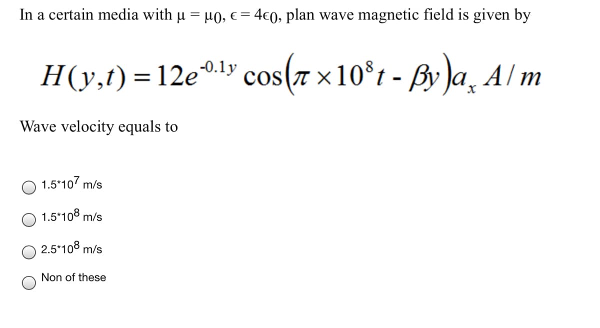 In a certain media with u = µ0, e = 4€0, plan wave magnetic field is given by
H(y,t) =12e0ly cos(7 x10°t - ßy Ja, Al/m
-0.1y
Wave velocity equals to
1.5*10 m/s
1.5*108 m/s
2.5*108 m/s
Non of these
