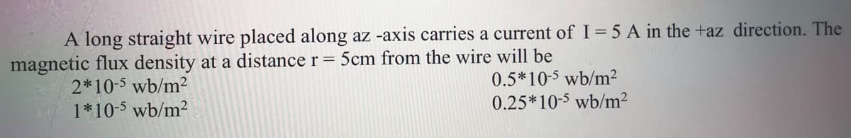 A long straight wire placed along az -axis carries a current of I= 5 A in the +az direction. The
magnetic flux density at a distance r = 5cm from the wire will be
2*10-5 wb/m2
1*10-5 wb/m2
0.5*10-5 wb/m²
0.25*10-5 wb/m?
