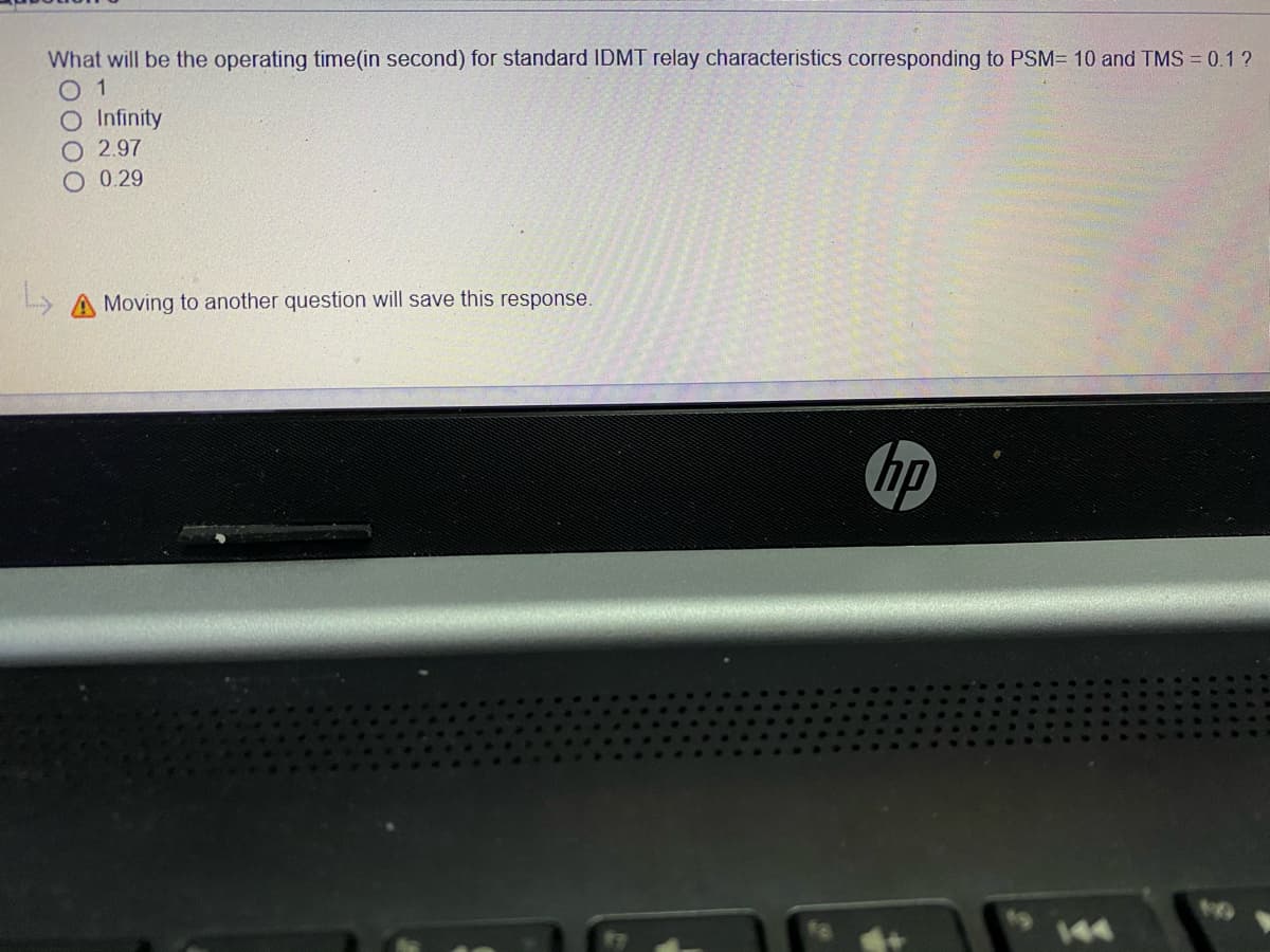 What will be the operating time(in second) for standard IDMT relay characteristics corresponding to PSM= 10 and TMS = 0.1 ?
0 1
O Infinity
O 2.97
O 0.29
Moving to another question will save this response.
hp
144
