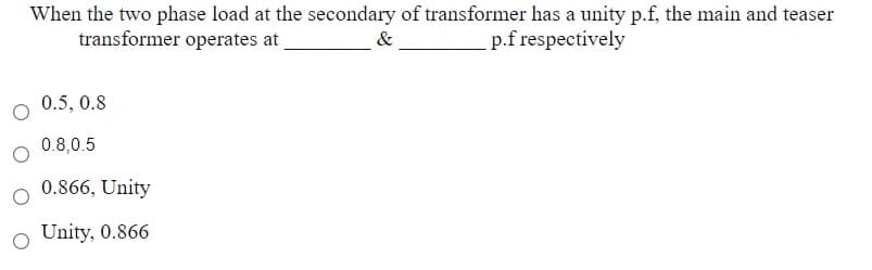 When the two phase load at the secondary of transformer has a unity p.f, the main and teaser
transformer operates at
p.f respectively
&
0.5, 0.8
0.8,0.5
0.866, Unity
o Unity, 0.866
