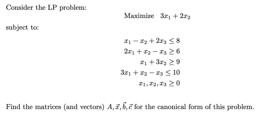 Consider the LP problem:
Мaximize 3х1 + 212
subject to:
- x2 + 2x3 < 8
2.x1 + x2 – x3 26
xi + 3x2 > 9
3x1 + x2 – x3 < 10
X1, x2, X3 > 0
Find the matrices (and vectors) A,ï,b, č for the canonical form of this problem.
