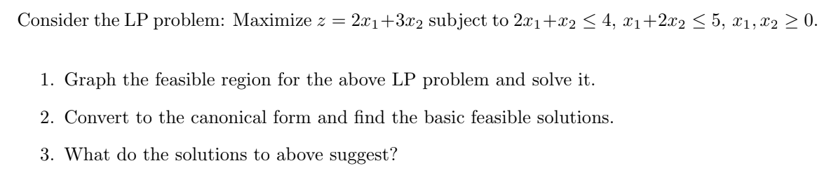 Consider the LP problem: Maximize z = 2x1+3x2 subject to 2x1+x2 < 4, x1+2.x2 < 5, x1, x2 > 0.
1. Graph the feasible region for the above LP problem and solve it.
2. Convert to the canonical form and find the basic feasible solutions.
3. What do the solutions to above suggest?
