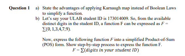 Question 1 a) State the advantages of applying Karnaugh map instead of Boolean Laws
to simplify a function.
b) Let's say your ULAB student ID is 173014009. So, from the available
distinct digits in the student ID, a function F can be expressed as F =
E(0, 1,3,4,7,9).
Now, express the following function F into a simplified Product-of-Sum
(POS) form. Show step-by-step process to express the function F.
F = E(digits in your student ID)
