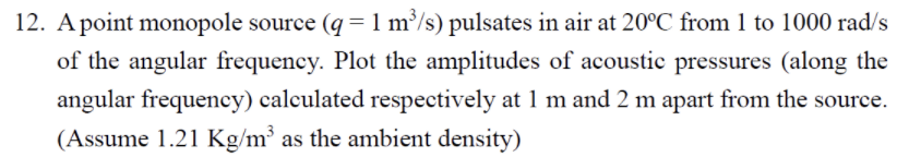 12. Apoint monopole source (q = 1 m³/s) pulsates in air at 20°C from 1 to 1000 rad/s
of the angular frequency. Plot the amplitudes of acoustic pressures (along the
angular frequency) calculated respectively at 1 m and 2 m apart from the source.
(Assume 1.21 Kg/m³ as the ambient density)
