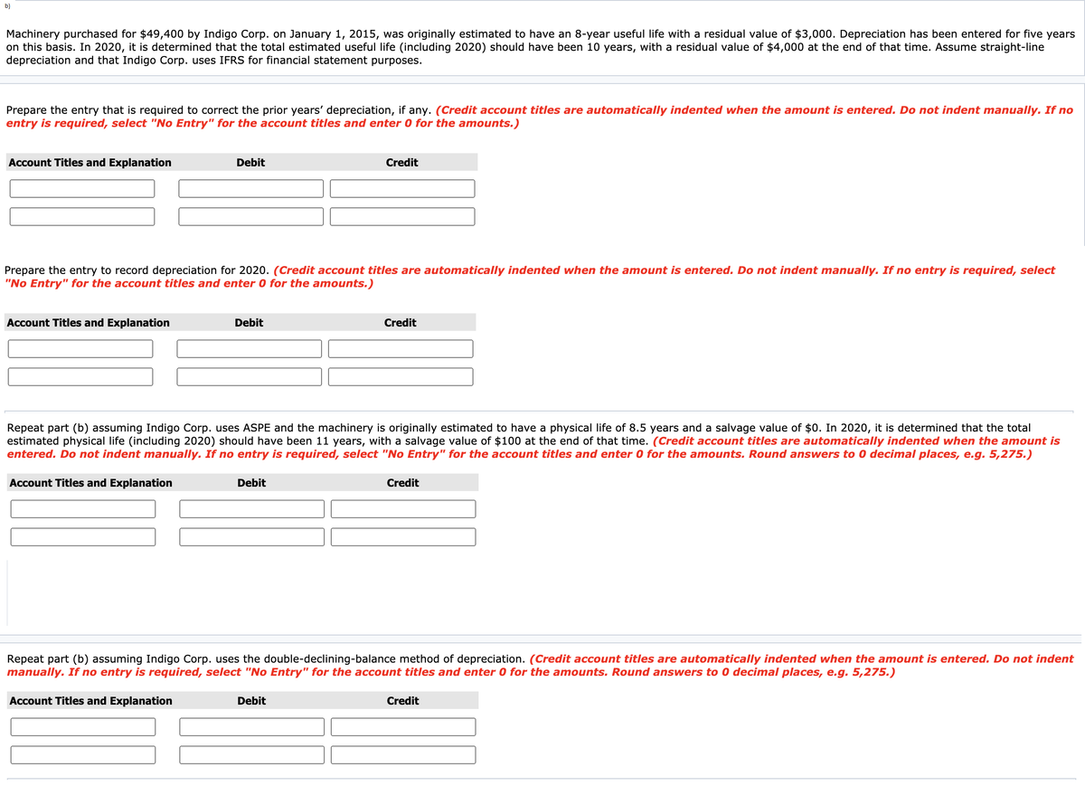 b)
Machinery purchased for $49,400 by Indigo Corp. on January 1, 2015, was originally estimated to have an 8-year useful life with a residual value of $3,000. Depreciation has been entered for five years
on this basis. In 2020, it is determined that the total estimated useful life (including 2020) should have been 10 years, with a residual value of $4,000 at the end of that time. Assume straight-line
depreciation and that Indigo Corp. uses IFRS for financial statement purposes.
Prepare the entry that is required to correct the prior years' depreciation, if any. (Credit account titles are automatically indented when the amount is entered. Do not indent manually. If no
entry is required, select "No Entry" for the account titles and enter 0 for the amounts.)
Account Titles and Explanation
Debit
Credit
Prepare the entry to record depreciation for 2020. (Credit account titles are automatically indented when the amount is entered. Do not indent manually. If no entry is required, select
"No Entry" for the account titles and enter 0 for the amounts.)
Account Titles and Explanation
Debit
Credit
Repeat part (b) assuming Indigo Corp. uses ASPE and the machinery is originally estimated to have a physical life of 8.5 years and a salvage value of $0. In 2020, it is determined that the total
estimated physical life (including 2020) should have been 11 years, with a salvage value of $100 at the end of that time. (Credit account titles are automatically indented when the amount is
entered. Do not indent manually. If no entry is required, select "No Entry" for the account titles and enter 0 for the amounts. Round answers to 0 decimal places, e.g. 5,275.)
Account Titles and Explanation
Debit
Credit
Repeat part (b) assuming Indigo Corp. uses the double-declining-balance method of depreciation. (Credit account titles are automatically indented when the amount is entered. Do not indent
manually. If no entry is required, select "No Entry" for the account titles and enter 0 for the amounts. Round answers to 0 decimal places, e.g. 5,275.)
Account Titles and Explanation
Debit
Credit
