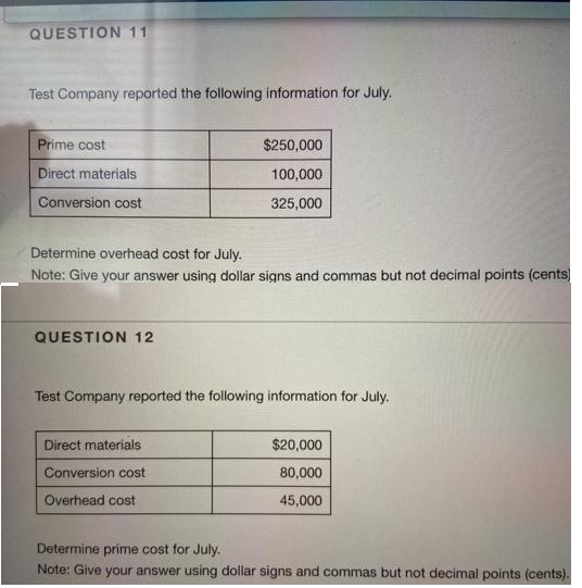 QUESTION 11
Test Company reported the following information for July.
Prime cost
$250,000
Direct materials
100,000
Conversion cost
325,000
Determine overhead cost for July.
Note: Give your answer using dollar signs and commas but not decimal points (cents)
QUESTION 12
Test Company reported the following information for July.
Direct materials
$20,000
Conversion cost
80,000
Overhead cost
45,000
Determine prime cost for July.
Note: Give your answer using dollar signs and commas but not decimal points (cents).
