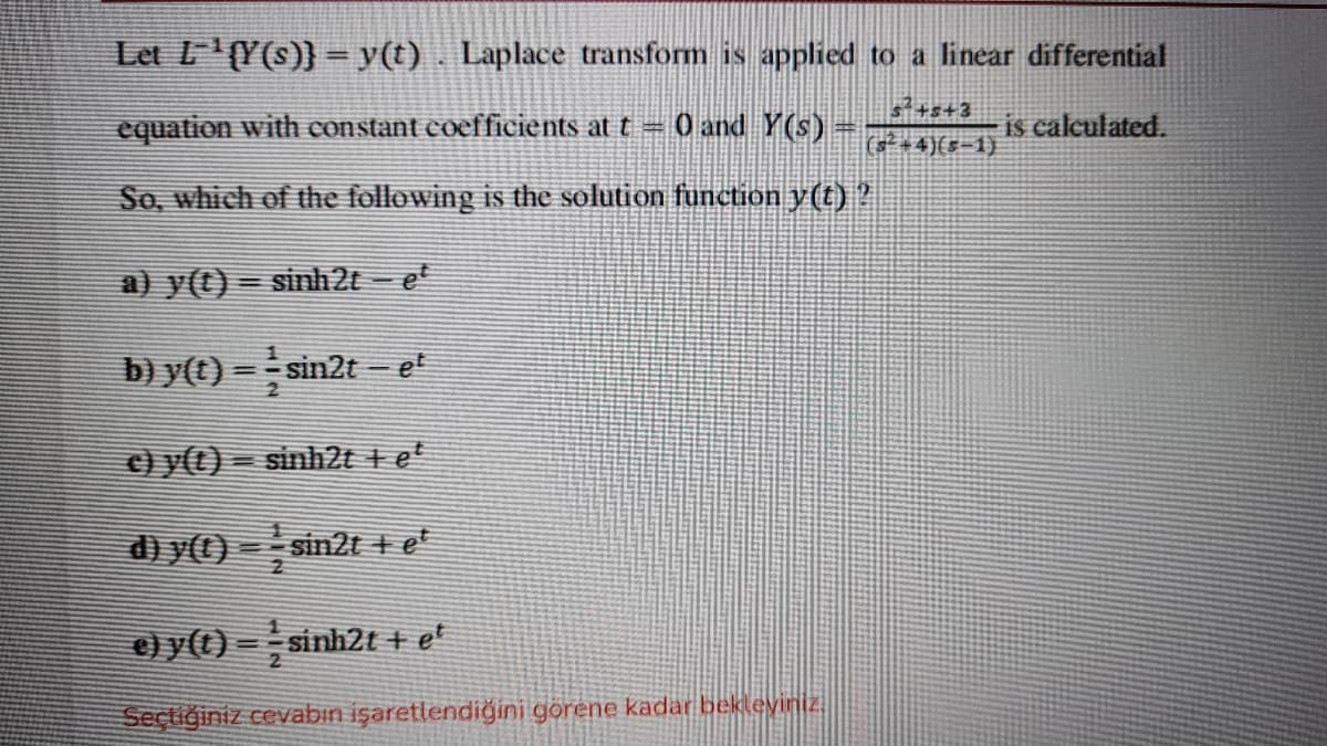 Let L(Y(s)} = y(t). Laplace transform is applied to a linear differential
s+s+3
equation with constant coefficients at t =
O and Y(s)
is calculated.
(s* +4)(s-1)
So, which of the following is the sSolution function y(t)?
a) y(t)= sinh2t = e*
b) y(t) = sin2t= et
c) y(t) = sinh2t + et
d) y()
sin2t + et
e) y(() =sinh2t + e'
Seçtiğiniz cevabın işaretlendiğini görene kadar bekleyiniz
