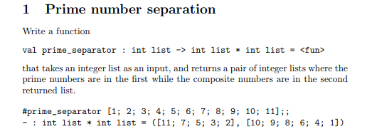 1 Prime number separation
Write a function
val prime_separator : int list -> int list * int list = <fun>
that takes an integer list as an input, and returns a pair of integer lists where the
prime numbers are in the first while the composite numbers are in the second
returned list.
#prime_separator [1; 2; 3; 4; 5; 6; 7; 8; 9; 10; 11];;
: int list * int list =
([11; 7; 5; 3; 2], [10; 9; 8; 6; 4; 1])
