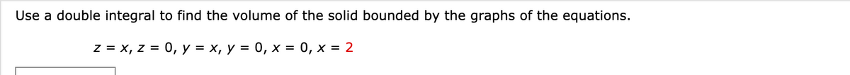 Use a double integral to find the volume of the solid bounded by the graphs of the equations.
z = x, z = 0, y = x, y = 0, x = 0, x = 2
