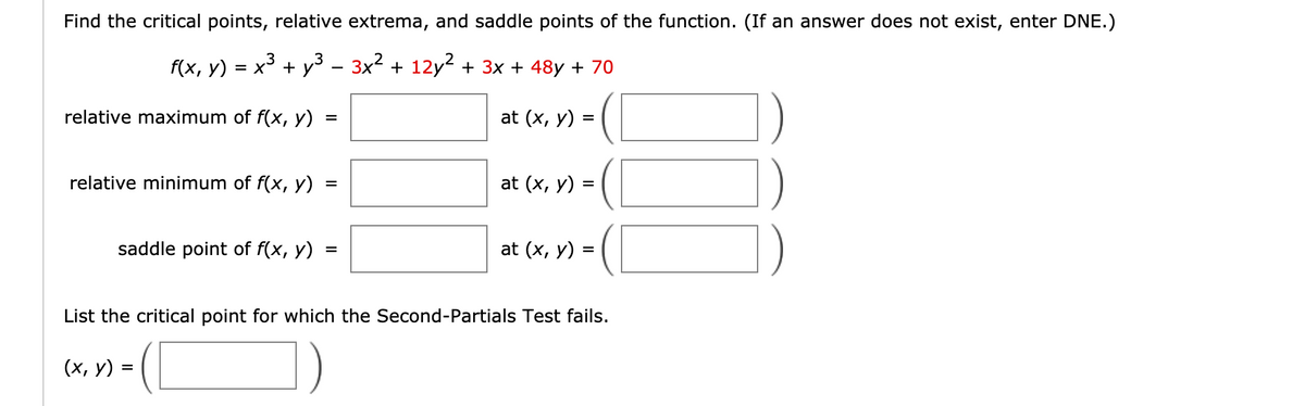 Find the critical points, relative extrema, and saddle points of the function. (If an answer does not exist, enter DNE.)
f(x, у)
= x³ + y3 - 3x² + 12y2 + 3x + 48y + 70
1.
relative maximum of f(x, y)
at (x, y) =
%3D
relative minimum of f(x, y)
at (x, y) =
saddle point of f(x, y)
at (x, y) =
%D
List the critical point for which the Second-Partials Test fails.
(х, у) %3
