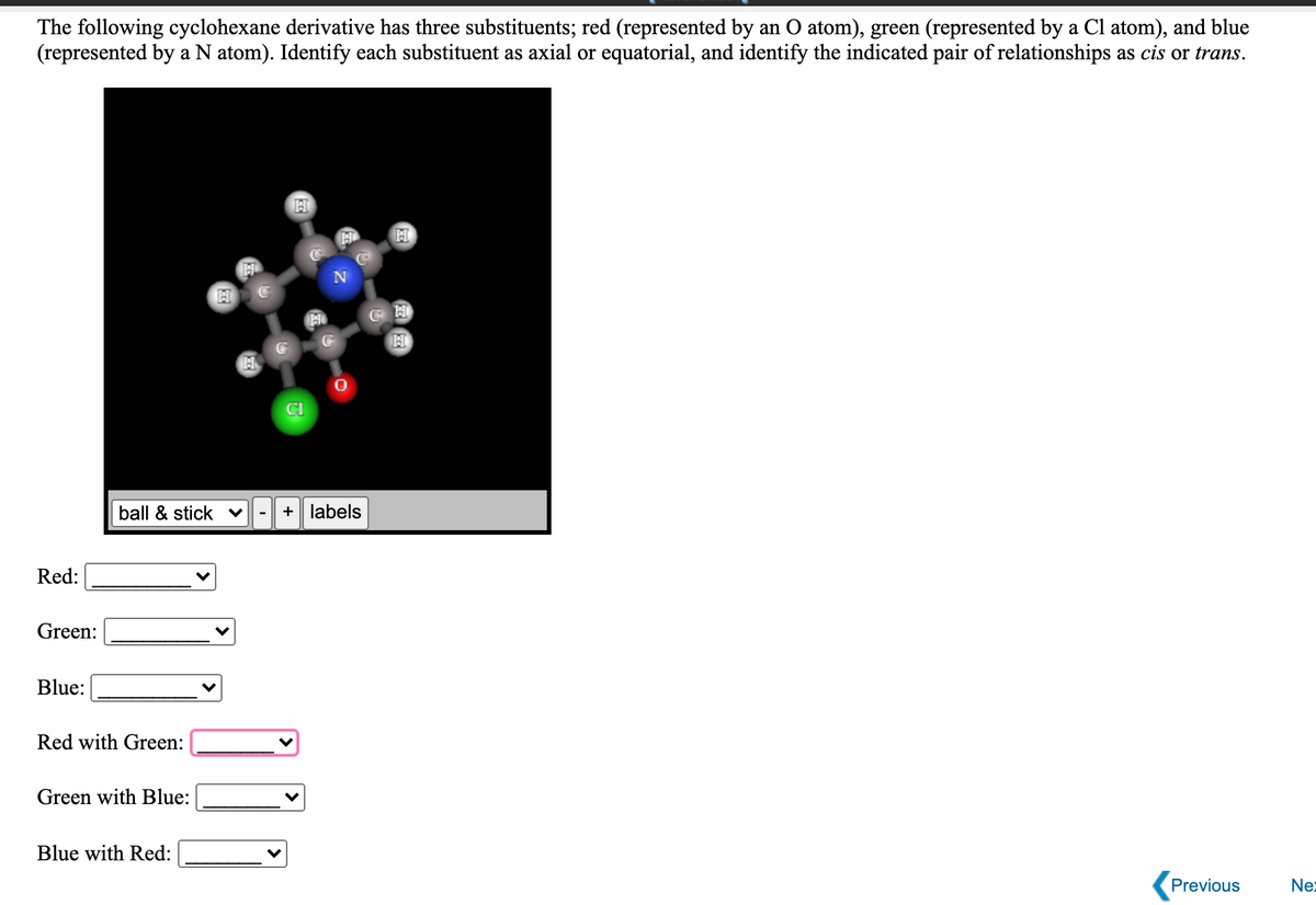 The following cyclohexane derivative has three substituents; red (represented by an O atom), green (represented by a Cl atom), and blue
(represented by a N atom). Identify each substituent as axial or equatorial, and identify the indicated pair of relationships as cis or trans.
H
H
CI
ball & stick v
+ labels
Red:
Green:
Blue:
Red with Green:
Green with Blue:
Blue with Red:
Previous
Ne:
