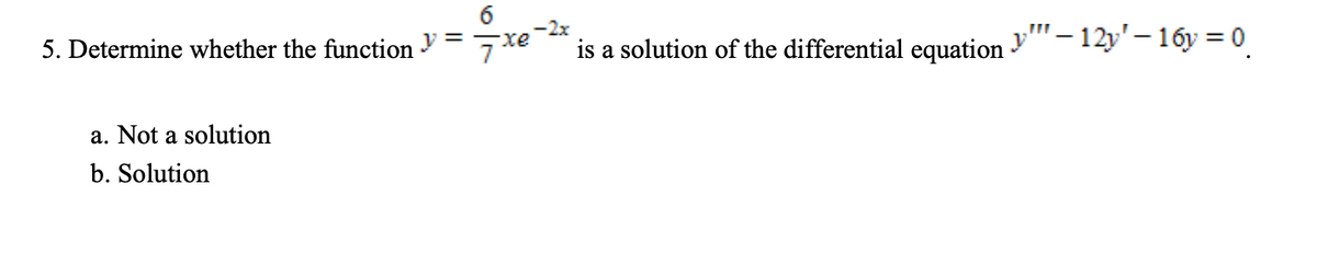 -2x
y"- 12y'– 16y = 0
-xe
5. Determine whether the function = 7x
is a solution of the differential equation
a. Not a solution
b. Solution
