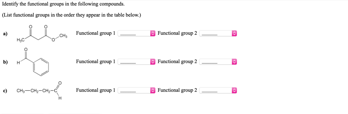 Identify the functional groups in the following compounds.
(List functional groups in the order they appear in the table below.)
Functional group 1
Functional
а)
H3C
CH3
group
b)
Functional group 1
O Functional group 2
c)
CH3-CH2-CH2-
Functional group
1
O Functional group 2
