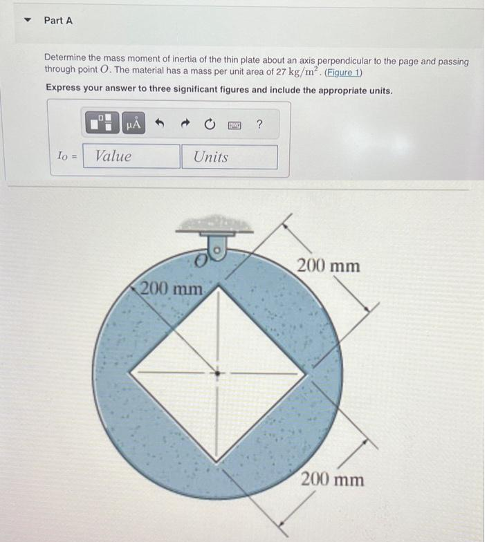 ### Part A

**Problem Statement:**
Determine the mass moment of inertia of the thin plate about an axis perpendicular to the page and passing through point \(O\). The material has a mass per unit area of \(27 \, \text{kg/m}^2\). (Figure 1)

**Instructions:**
Express your answer to three significant figures and include the appropriate units.

**Input Box:**
\[ I_O = \, \text{Value} \, \text{Units} \]

**Diagram Explanation:**
The provided diagram shows a thin plate consisting of an outer blue circular area and an inner white square section. 

- The circle has a radius of \(200 \, \text{mm}\).
- The square centrally positioned within the circle has a diagonal length equal to the diameter of the circle, which is \(400 \, \text{mm}\).

This information is essential for calculations, as the inner square section is subtracted from the outer circular section to determine the actual area contributing to the mass moment of inertia. The axis of rotation passes through the center point \(O\) of the circular plate. 

### Additional Notes:
Consider converting dimensions from millimeters to meters when performing calculations, as the mass per unit area is given in \(\text{kg/m}^2\).

For comprehensive learning in mechanics and dynamics, it is critical to include the principles of mass moment of inertia and the technique of subtracting the moments of inertia of composite areas. This type of problem is typical in structural and mechanical engineering fields.