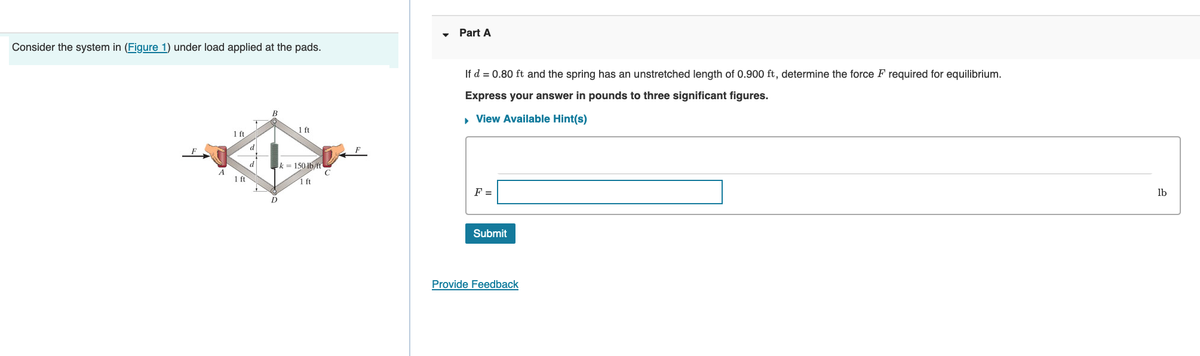 Consider the system in (Figure 1) under load applied at the pads.
1 ft
1 ft
d
B
D
1 ft
k= 150 lb/ft
1 ft
Part A
If d = 0.80 ft and the spring has an unstretched length of 0.900 ft, determine the force F required for equilibrium.
Express your answer in pounds to three significant figures.
▸ View Available Hint(s)
F =
Submit
Provide Feedback
lb