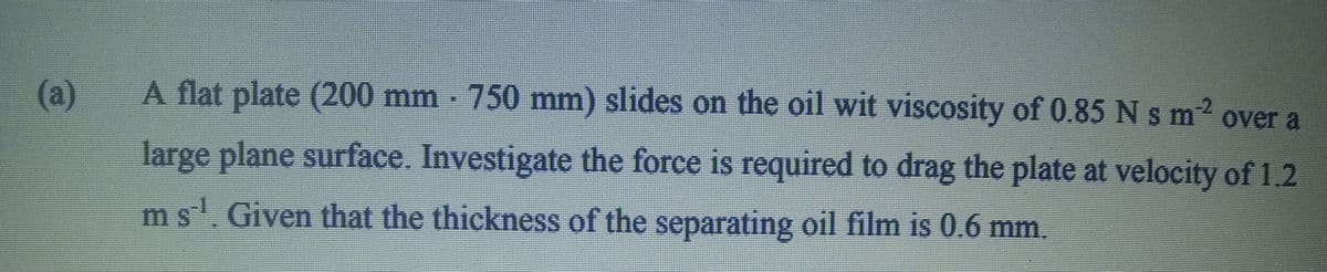 (a)
A flat plate (200 mm 750 mm) slides on the oil wit viscosity of 0.85 N sm2 over a
large plane surface. Investigate the force is required to drag the plate at velocity of 1.2
ms.Given that the thickness of the separating oil film is 0.6 mm.
