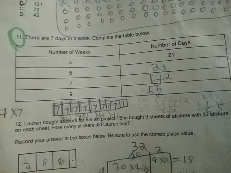 11. There are 7 days in a week. Complete the table below.
131
C. 72
D. 42
0000
6 660 6 0
O 0 6 000
060 0
Number of Days
Number of Weeks
21
2s
55
12. Lauren bought stickers for her art project. She bought 9 sheets of stickers with 32 stickers
on each sheet. How many stickers did Lauren buy?
Record your answer in the boxes below. Be sure to use the correct place vajue.
32
30x42
81=eX
