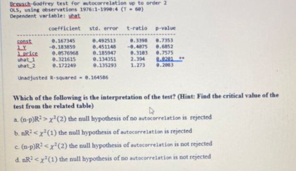 Breusch-Godfrey test for autocorrelation up to order 2
OLS, using observations 1976:1-1990:4 (T-60)
Dependent variable: ubat
coefficient
0.167345
-0.183859
std. error t-ratio p-value
0.492513
0.3398 9.7353
0.451148 -0.4075 0.6852
0.185947
0.3103
8.7575
0.134351
2.394
9.0201
0.135293
1.273
0.2883
const
LY
Lorice
0.0576968
uhat 1
0.321615
uhat 2
0.172249
Unadjusted R-squared 0.164586
Which of the following is the interpretation of the test? (Hint: Find the critical value of the
test from the related table)
a. (n-p)R²> x²(2) the null hypothesis of no autocorrelation is rejected
b. nR²<x²(1) the null hypothesis of autocorrelation is rejected
c. (n-p)R²<x²(2) the null hypothesis of autocorrelation is not rejected
d. nR²<x²(1) the null hypothesis of no autocorrelation is not rejected