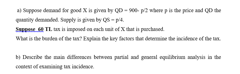 a) Suppose demand for good X is given by QD = 900- p/2 where p is the price and QD the
quantity demanded. Supply is given by QS = p/4.
Suppose 60 TL tax is imposed on each unit ofX that is purchased.
What is the burden of the tax? Explain the key factors that determine the incidence of the tax.
b) Describe the main differences between partial and general equilibrium analysis in the
context of examining tax incidence.
