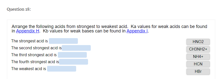 Question 18:
Arrange the following acids from strongest to weakest acid. Ka values for weak acids can be found
in Appendix H. Kb values for weak bases can be found in Appendix I.
The strongest acid is
The second strongest acid is
The third strongest acid is
The fourth strongest acid is
The weakest acid is
HNO2
CH3NH2+
NH4+
HCN
HBr