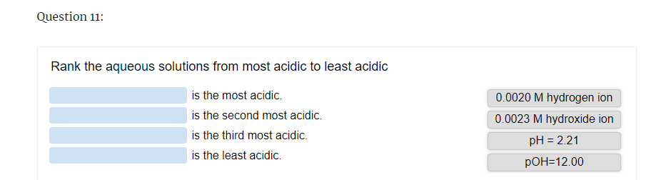 Question 11:
Rank the aqueous solutions from most acidic to least acidic
is the most acidic.
is the second most acidic.
is the third most acidic.
is the least acidic.
0.0020 M hydrogen ion
0.0023 M hydroxide ion
pH = 2.21
pOH=12.00