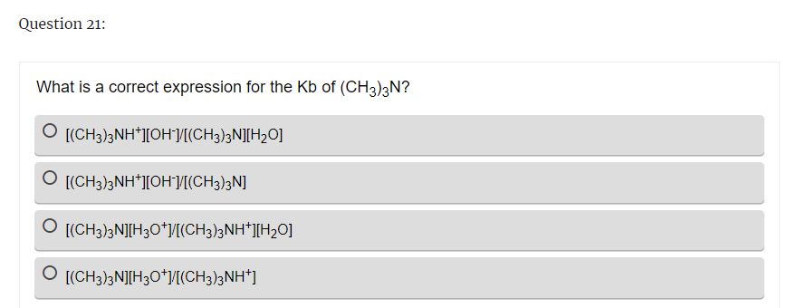 Question 21:
What is a correct expression for the Kb of (CH3)3N?
O [(CH3)3NH+][OH-]/[(CH3)3N][H₂O]
O [(CH3)3NH+][OH-]/[(CH3)3N]
[(CH3)3N][H3O+]/[(CH3)3NH+][H₂O]
O [(CH3)3N][H3O+]/[(CH3)3NH+]