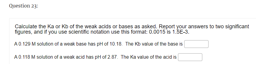 Question 23:
Calculate the Ka or Kb of the weak acids or bases as asked. Report your answers to two significant
figures, and if you use scientific notation use this format: 0.0015 is 1.5E-3.
A 0.129 M solution of a weak base has pH of 10.18. The Kb value of the base is
A 0.118 M solution of a weak acid has pH of 2.87. The Ka value of the acid is