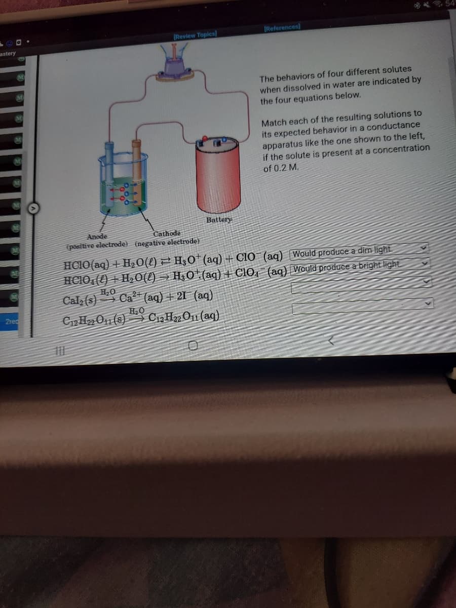 astery
M
M
M
M
2red
Anode
[Review Topics)
H₂O
Battery
0
[References]
The behaviors of four different solutes
when dissolved in water are indicated by
the four equations below.
Cathode
(positive electrode) (negative electrode)
HCIO (aq) + H₂O(l) H3O+ (aq) + CIO
(aq) Would produce a dim light
HCIO ()+H₂O()→ H30¹ (aq) + ClO (aq) Would produce a bright light
Calz (s)
Ca2+ (aq) + 21 (aq)
H₂O
C12H22 O11 (8) C12H22 O11 (aq)
Match each of the resulting solutions to
its expected behavior in a conductance
apparatus like the one shown to the left,
if the solute is present at a concentration
of 0.2 M.
54