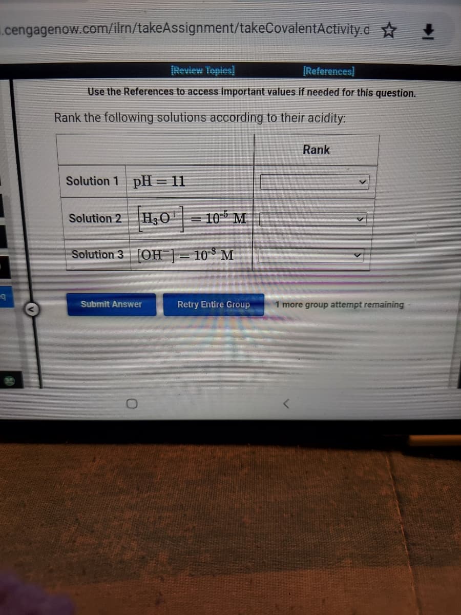 .cengagenow.com/ilrn/takeAssignment/takeCovalentActivity.d✩ ✦
[Review Topics]
[References]
Use the References to access important values if needed for this question.
Rank the following solutions according to their acidity:
Solution 1 pH=11
Solution 2
H₂O
Solution 3 [OH] = 10 M
Submit Answer
105 M
Retry Entire Group
Rank
1 more group attempt remaining