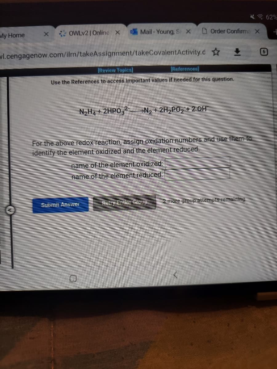 My Home
X
OWLv2 | Online X
Mail-Young, S X
vl.cengagenow.com/ilrn/takeAssignment/takeCovalentActivity.d
[Review Topics]
[References]
Use the References to access important values if heeded for this question.
N₂H4 + 2HPO32 N₂ + 2H₂PO2 + 2 OH
Order Confirma X
For the above redox reaction, assign oxidation numbers and use them to
identify the element oxidized and the element reduced.
name of the element oxidized:
name of the element reduced:
Submit Answer
Retry Entire Group 2 more group attempts remaining
62%
6
+