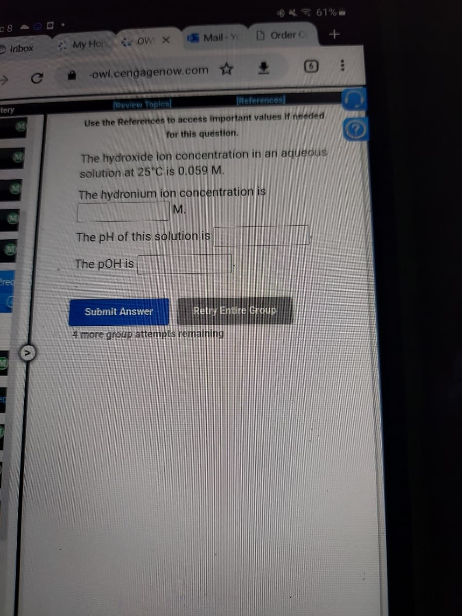 c8
Inbox
tery
M
M
Pred
My Hon
OW X
Mail-Yo
-owl.cengagenow.com
The hydronium ion concentration is
M.
The pH of this solution is
The pOH is
Submit Answer
Order Co
±
Review Toples
[References]
Use the References to access important values if needed
for this question.
The hydroxide ion concentration in an aqueous
solution at 25°C is 0.059 M.
4 more group attempts remaining
6
Retry Entire Group
61%-
+