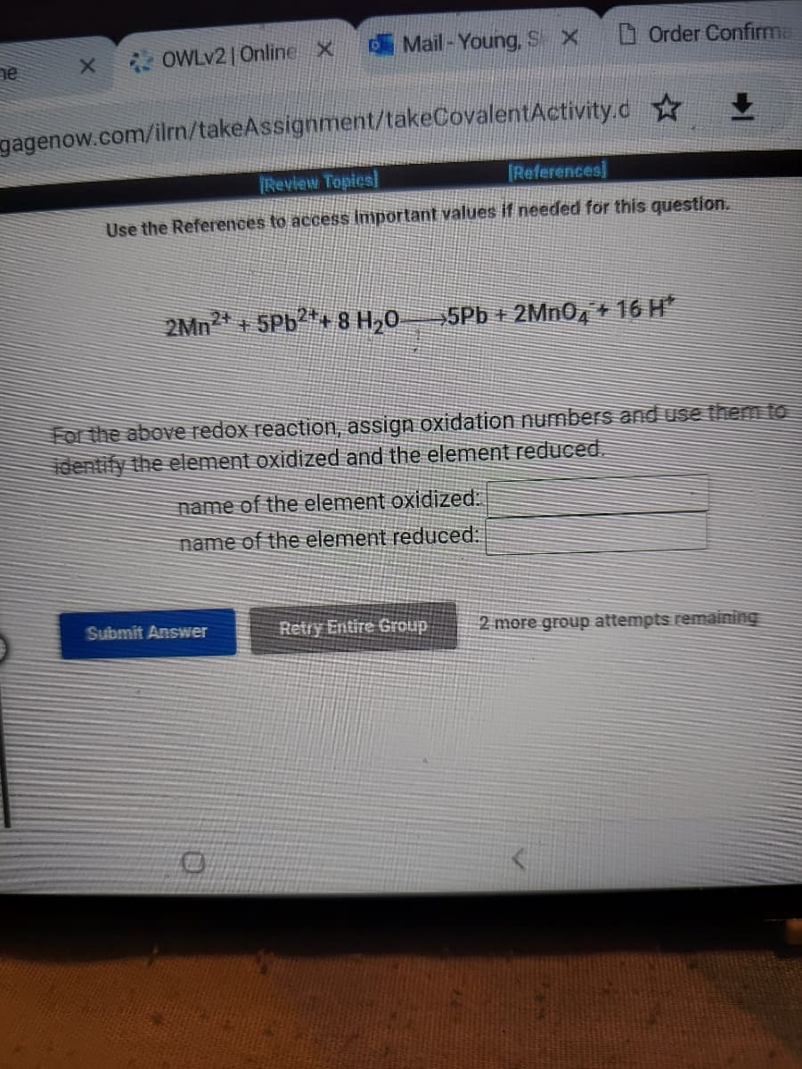 ne
X
OWLv2 | Online X
Mail-Young, S X
gagenow.com/ilrn/takeAssignment/takeCovalentActivity.d✩
2Mn +5Pb2+ 8 H₂0-
[Review Topics]
[References]
Use the References to access important values if needed for this question.
Order Confirma
Submit Answer
name of the element oxidized:
name of the element reduced:
5Pb+ 2MnO4+16 H
For the above redox reaction, assign oxidation numbers and use them to
identify the element oxidized and the element reduced.
Retry Entire Group
+
2 more group attempts remaining
FET