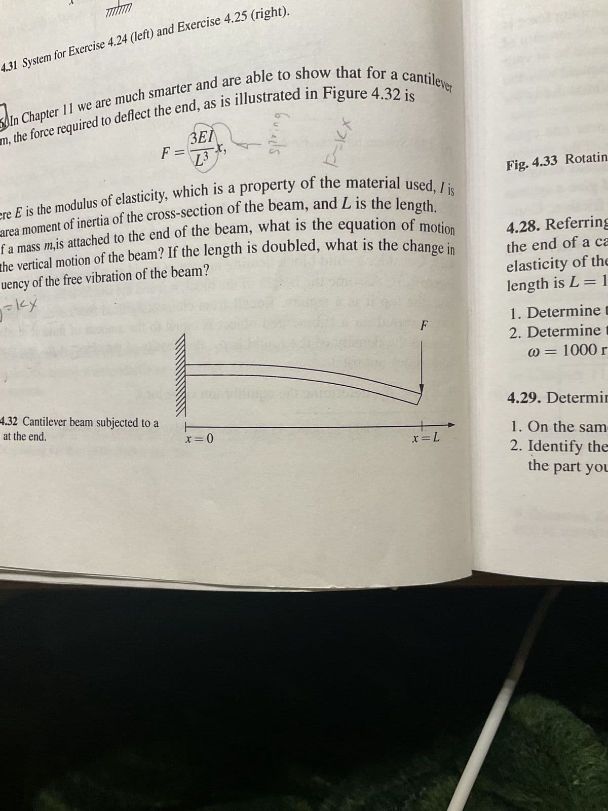 mhm
4.31 System for Exercise 4.24 (left) and Exercise 4.25 (right).
m, the force required to deflect the end, as is illustrated in Figure 4.32 is
In Chapter 11 we are much smarter and are able to show that for a cantilever
ЗЕЛ
L3 X,
4.32 Cantilever beam subjected to a
at the end.
F =
ere E is the modulus of elasticity, which is a property of the material used, I is
area moment of inertia of the cross-section of the beam, and L is the length.
If a mass m,is attached to the end of the beam, what is the equation of motion
the vertical motion of the beam? If the length is doubled, what is the change in
quency of the free vibration of the beam?
=kX
2
Guieds
x=0
F-XX
F
x = L
Fig. 4.33 Rotatin
4.28. Referring
the end of a ca
elasticity of the
length is L = 1
1. Determine t
2. Determine t
@= 1000 r
4.29. Determin
1. On the sam
2. Identify the
the part you