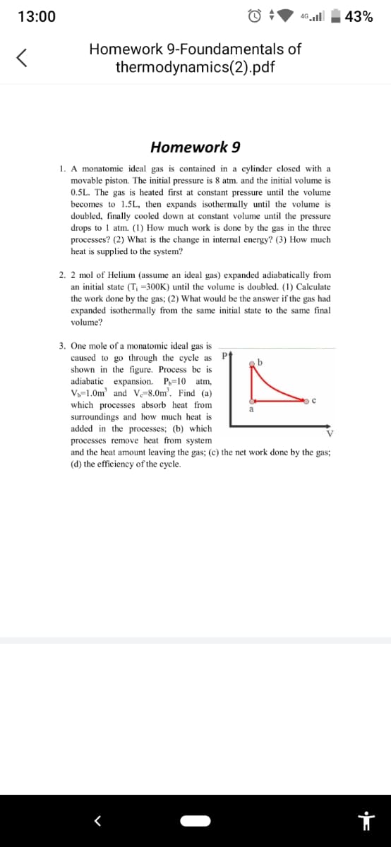 13:00
<
4G.Il 43%
Homework 9-Foundamentals of
thermodynamics(2).pdf
Homework 9
1. A monatomic ideal gas is contained in a cylinder closed with a
movable piston. The initial pressure is 8 atm. and the initial volume is
0.5L. The gas is heated first at constant pressure until the volume
becomes to 1.5L, then expands isothermally until the volume is
doubled, finally cooled down at constant volume until the pressure
drops to 1 atm. (1) How much work is done by the gas in the three
processes? (2) What is the change in internal energy? (3) How much
heat supplied to the system?
2. 2 mol of Helium (assume an ideal gas) expanded adiabatically from
an initial state (T; -300K) until the volume is doubled. (1) Calculate
the work done by the gas; (2) What would be the answer if the gas had
expanded isothermally from the same initial state to the same final
volume?
3. One mole of a monatomic ideal gas is
caused to go through the cycle as
shown in the figure. Process be is
adiabatic expansion. P=10 atm,
V₁-1.0m³ and V-8.0m². Find (a)
which processes absorb heat from
surroundings and how much heat is
added in the processes; (b) which
processes remove heat from system
с
V
and the heat amount leaving the gas; (c) the net work done by the gas;
(d) the efficiency of the cycle.
r